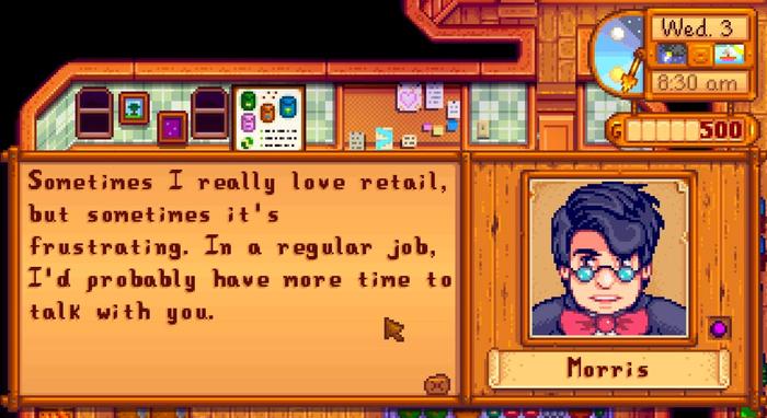 Morris from Stardew valley says "Sometimes I really love retail, but sometimes it's frustrating. In a regular job, I'd probably have more time to talk with you."